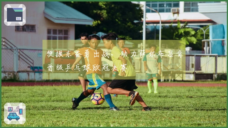 樊振东奋勇出战，助力萨尔布吕肯晋级乒乓球欧冠决赛