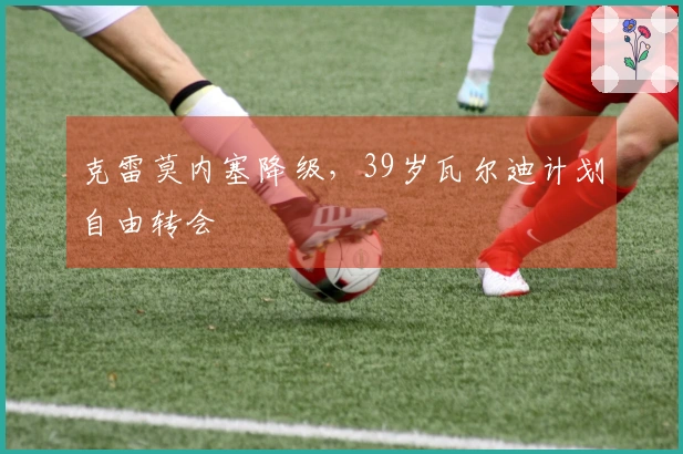 克雷莫内塞降级，39岁瓦尔迪计划自由转会