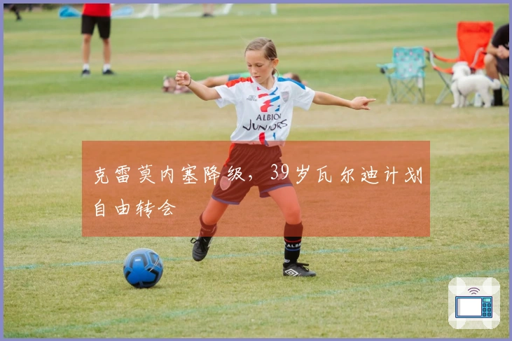 克雷莫内塞降级，39岁瓦尔迪计划自由转会