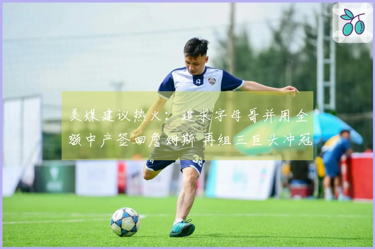 美媒建议热火：追求字母哥并用全额中产签回詹姆斯 再组三巨头冲冠